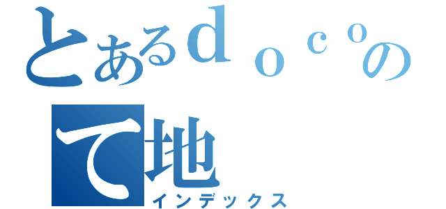 とあるｄｏｃｏｔｏｍｏのて地（インデックス）