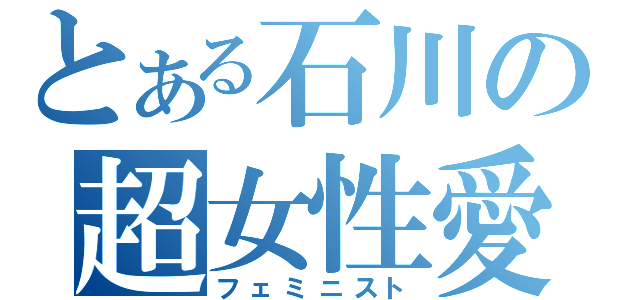 とある石川の超女性愛者（フェミニスト）