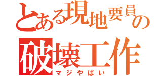 とある現地要員の破壊工作（マジやばい）