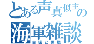 とある声真似主の海軍雑談（白猟と黒檻）