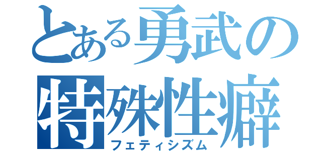 とある勇武の特殊性癖（フェティシズム）