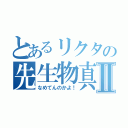 とあるリクタの先生物真似Ⅱ（なめてんのかよ！）