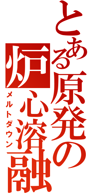 とある原発の炉心溶融（メルトダウン）