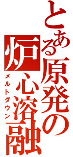 とある原発の炉心溶融（メルトダウン）