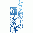 とある原子の炉心溶解（メルトダウン）