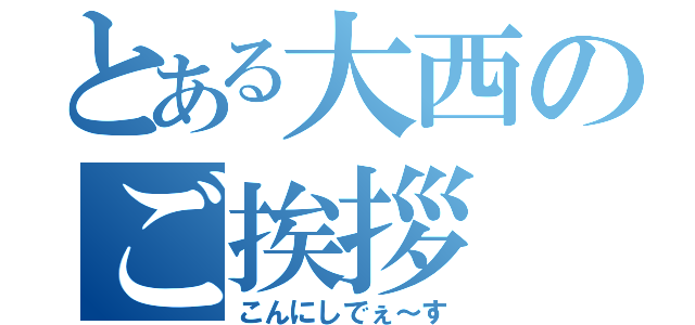 とある大西のご挨拶（こんにしでぇ～す）