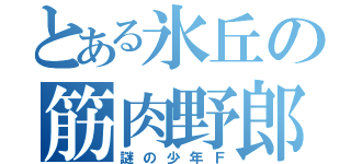 とある氷丘の筋肉野郎（謎の少年Ｆ）