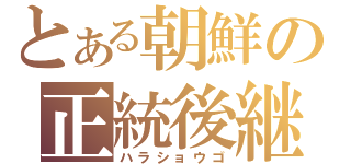 とある朝鮮の正統後継者（ハラショウゴ）