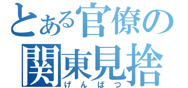 とある官僚の関東見捨（げんぱつ）