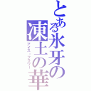 とある氷牙の凍土の華（アイス・フラワー）