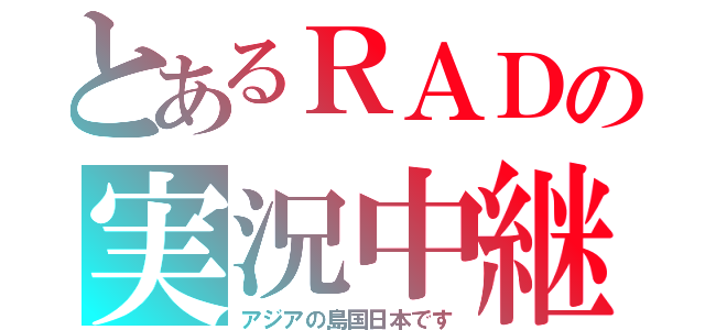 とあるＲＡＤの実況中継（アジアの島国日本です）