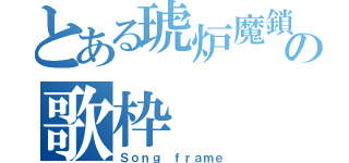 とある琥炉魔鎖の歌枠（Ｓｏｎｇ　ｆｒａｍｅ）