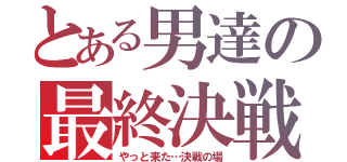 とある男達の最終決戦（やっと来た…決戦の場）