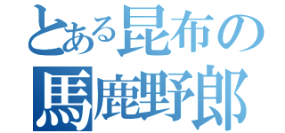 とある昆布の馬鹿野郎（）