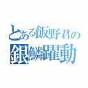 とある飯野君の銀鱗躍動（）