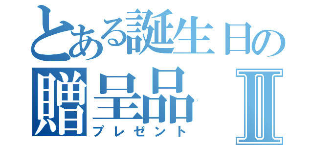 とある誕生日の贈呈品Ⅱ（プレゼント）