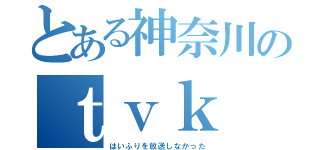 とある神奈川のｔｖｋ（はいふりを放送しなかった）