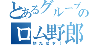 とあるグループのロム野郎（顔だせや！）