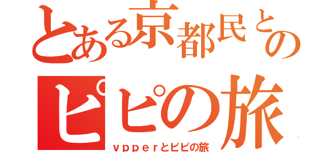 とある京都民とのピピの旅（ｖｐｐｅｒとピピの旅）