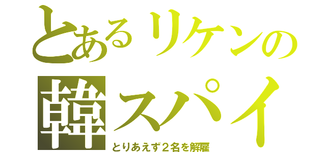 とあるリケンの韓スパイ（とりあえず２名を解雇）