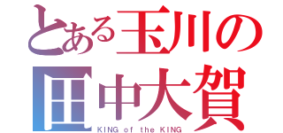 とある玉川の田中大賀（ＫＩＮＧ ｏｆ ｔｈｅ ＫＩＮＧ）