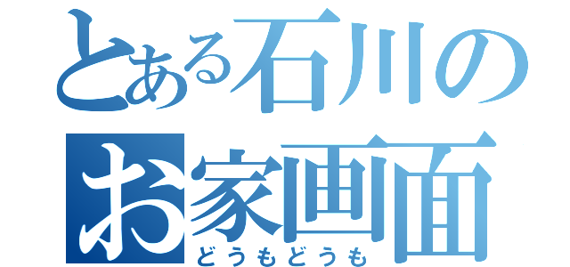 とある石川のお家画面（どうもどうも）