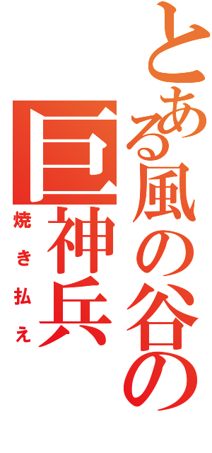 とある風の谷の巨神兵（焼き払え）