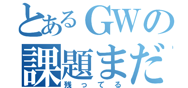 とあるＧＷの課題まだ残ってる（残ってる）