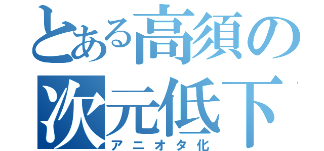 とある高須の次元低下（アニオタ化）