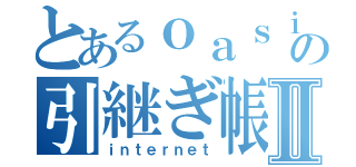 とあるｏａｓｉの引継ぎ帳Ⅱ（ｉｎｔｅｒｎｅｔ）