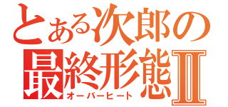 とある次郎の最終形態　Ⅱ（オーバーヒート）