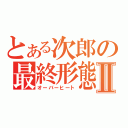 とある次郎の最終形態　Ⅱ（オーバーヒート）