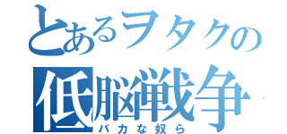 とあるヲタクの低脳戦争！（バカな奴ら）