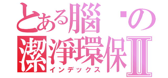 とある腦內の潔淨環保Ⅱ（インデックス）