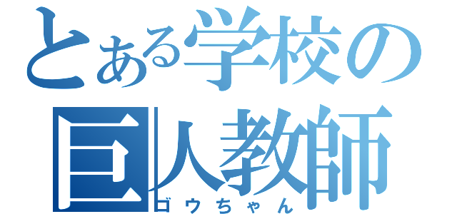 とある学校の巨人教師（ゴウちゃん）