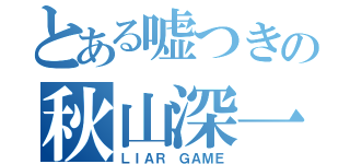 とある嘘つきの秋山深一（ＬＩＡＲ ＧＡＭＥ）