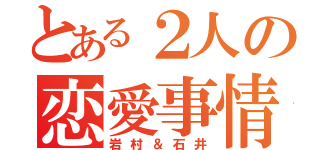 とある２人の恋愛事情（岩村＆石井）