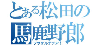 とある松田の馬鹿野郎（フザケルナァア！）