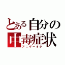 とある自分の中毒症状（アニゲーオタ）