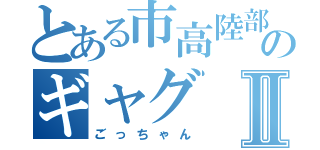 とある市高陸部のギャグⅡ（ごっちゃん）