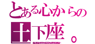 とある心からの土下座。（本当にごめんなさいだからそーゆーのまじで泣いちゃいますからもうごめんなさい）