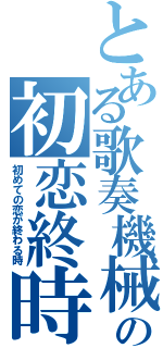 とある歌奏機械の初恋終時（初めての恋が終わる時）