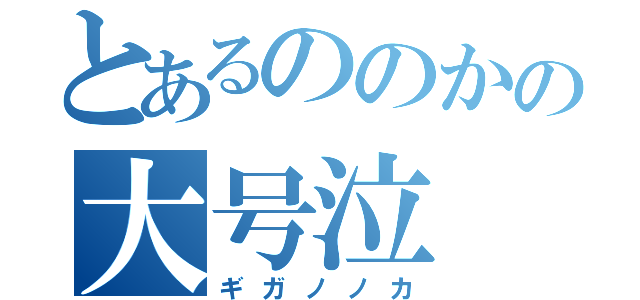 とあるののかの大号泣（ギガノノカ）