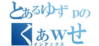 とあるゆずｐのくぁｗせｄｒｆｔｇｙふじこｌｐ（インデックス）