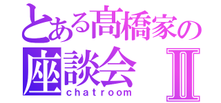 とある髙橋家の座談会Ⅱ（ｃｈａｔｒｏｏｍ）