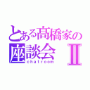 とある髙橋家の座談会Ⅱ（ｃｈａｔｒｏｏｍ）