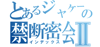 とあるジャケーゴの禁断密会Ⅱ（インデックス）