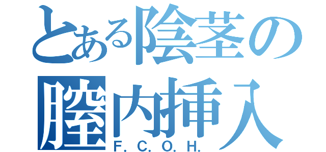 とある陰茎の膣内挿入（Ｆ．Ｃ．Ｏ．Ｈ．）