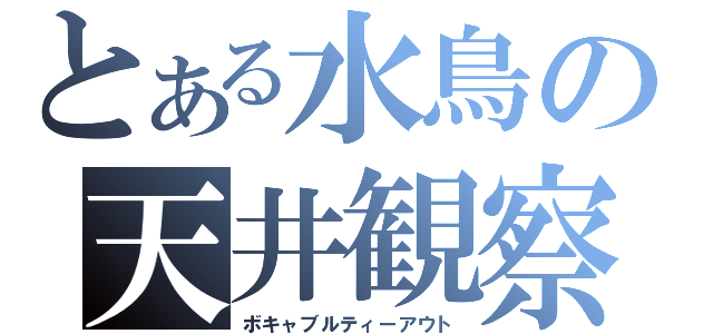 とある水鳥の天井観察（ボキャブルティーアウト）