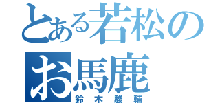 とある若松のお馬鹿（鈴木駿輔）